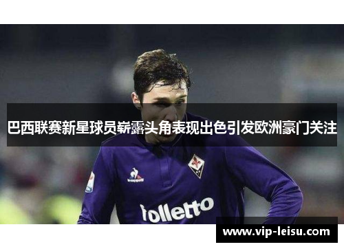 巴西联赛新星球员崭露头角表现出色引发欧洲豪门关注