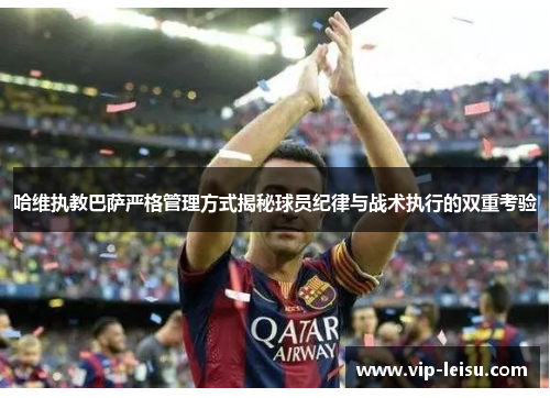 哈维执教巴萨严格管理方式揭秘球员纪律与战术执行的双重考验