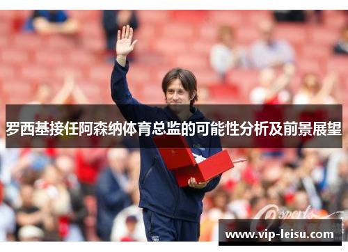 罗西基接任阿森纳体育总监的可能性分析及前景展望