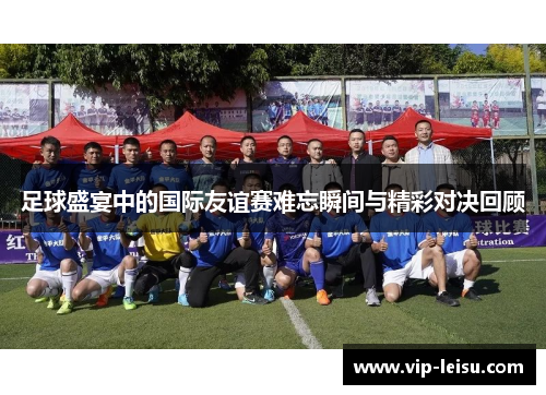 足球盛宴中的国际友谊赛难忘瞬间与精彩对决回顾