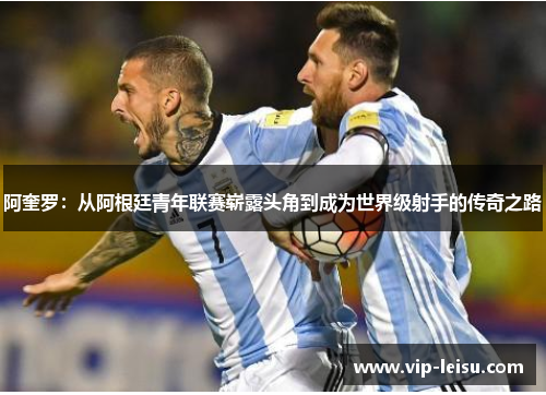 阿奎罗：从阿根廷青年联赛崭露头角到成为世界级射手的传奇之路