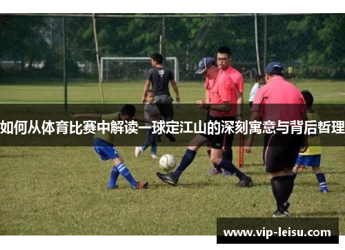 如何从体育比赛中解读一球定江山的深刻寓意与背后哲理