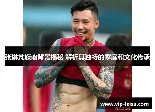 张琳芃族裔背景揭秘 解析其独特的家庭和文化传承